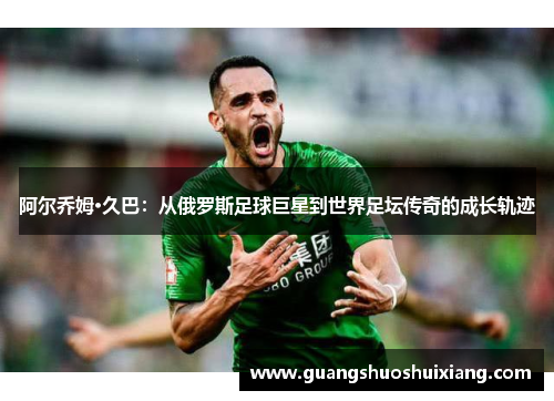 阿尔乔姆·久巴：从俄罗斯足球巨星到世界足坛传奇的成长轨迹