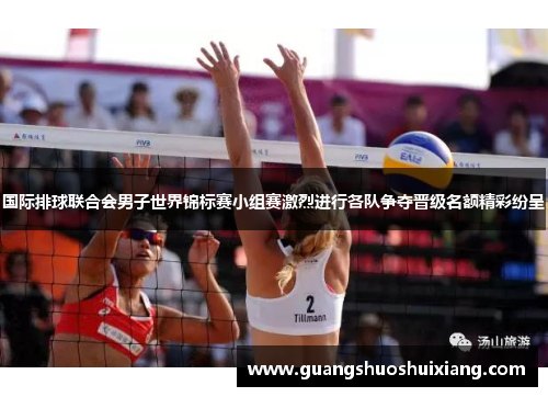 国际排球联合会男子世界锦标赛小组赛激烈进行各队争夺晋级名额精彩纷呈