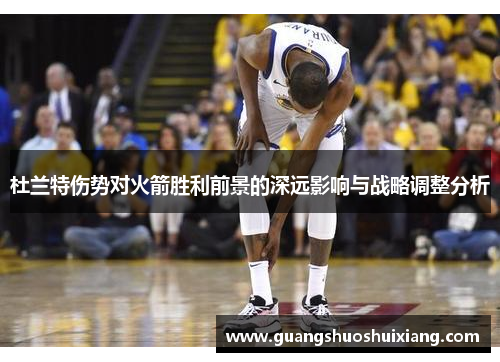 杜兰特伤势对火箭胜利前景的深远影响与战略调整分析