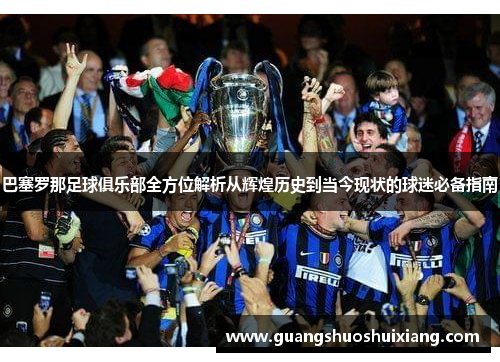 巴塞罗那足球俱乐部全方位解析从辉煌历史到当今现状的球迷必备指南
