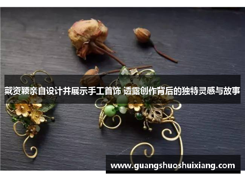 戴资颖亲自设计并展示手工首饰 透露创作背后的独特灵感与故事