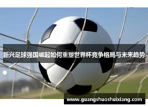 新兴足球强国崛起如何重塑世界杯竞争格局与未来趋势 新兴足球强国崛起如何重塑世界杯竞争格局与未来趋势