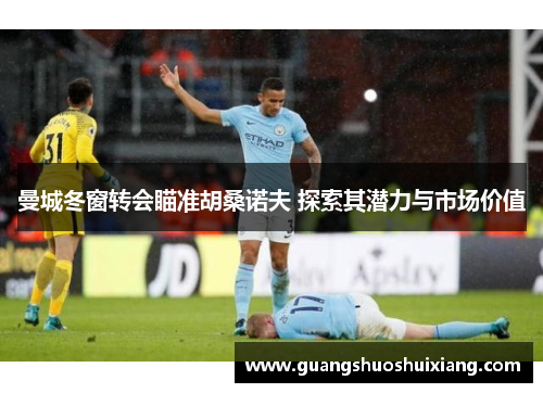 曼城冬窗转会瞄准胡桑诺夫 探索其潜力与市场价值