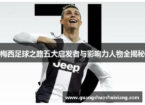 梅西足球之路五大启发者与影响力人物全揭秘 梅西足球之路五大启发者与影响力人物全揭秘